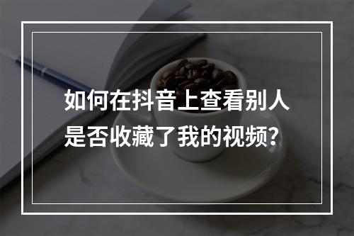 如何在抖音上查看别人是否收藏了我的视频?