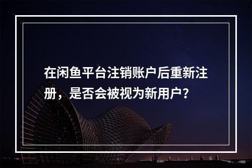 在闲鱼平台注销账户后重新注册,是否会被视为新用户?