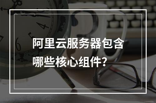 阿里云服务器包含哪些核心组件?