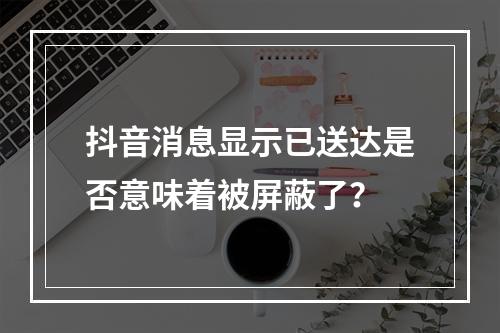 抖音消息显示已送达是否意味着被屏蔽了?