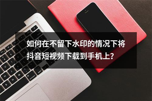 如何在不留下水印的情况下将抖音短视频下载到手机上?