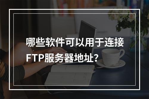 哪些软件可以用于连接FTP服务器地址?