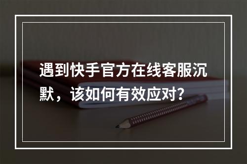 遇到快手官方在线客服沉默,该如何有效应对?