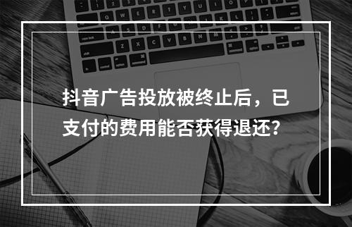 抖音广告投放被终止后,已支付的费用能否获得退还?