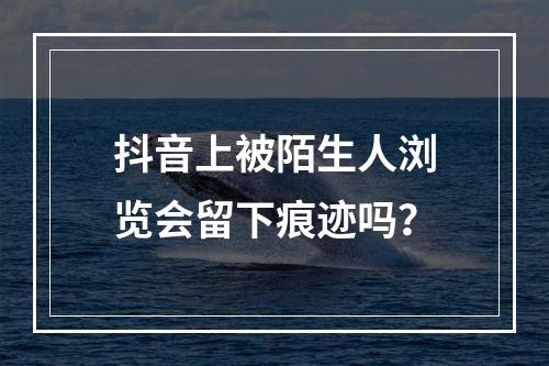 抖音上被陌生人浏览会留下痕迹吗?