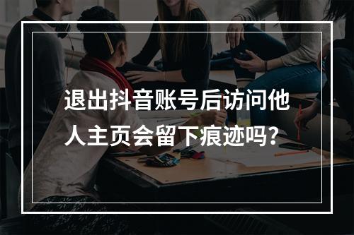 退出抖音账号后访问他人主页会留下痕迹吗?