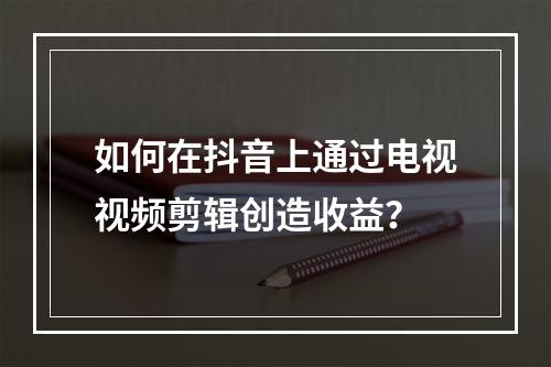 如何在抖音上通过电视视频剪辑创造收益?