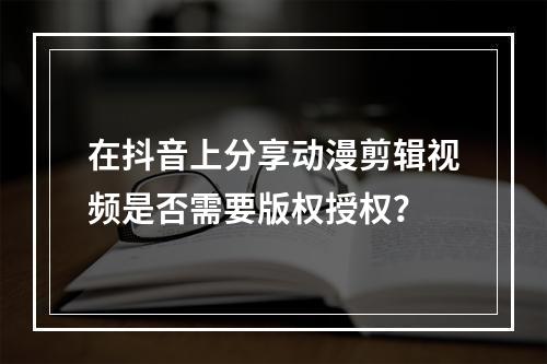 在抖音上分享动漫剪辑视频是否需要版权授权?