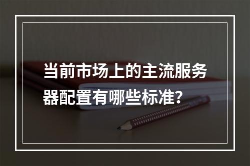 当前市场上的主流服务器配置有哪些标准?