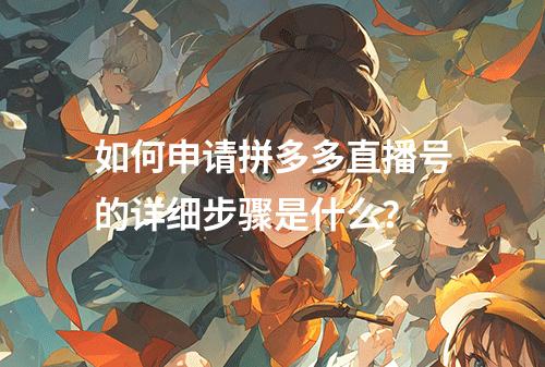 如何申请拼多多直播号的详细步骤是什么?