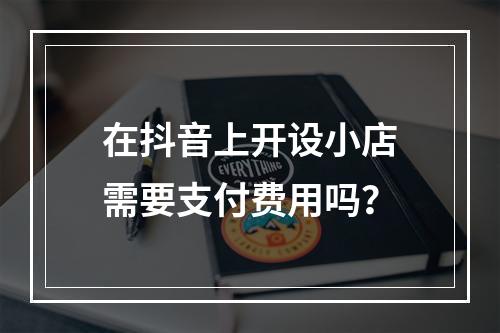 在抖音上开设小店需要支付费用吗?
