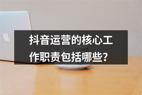 抖音运营的核心工作职责包括哪些?