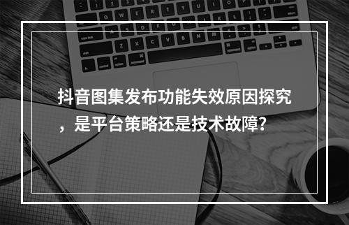 抖音图集发布功能失效原因探究,是平台策略还是技术故障?