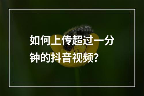 如何上传超过一分钟的抖音视频?