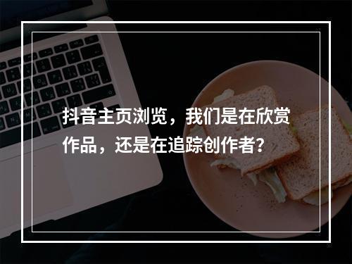 抖音主页浏览,我们是在欣赏作品,还是在追踪创作者?