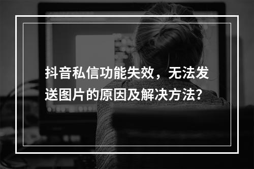抖音私信功能失效,无法发送图片的原因及解决方法?