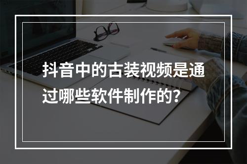 抖音中的古装视频是通过哪些软件制作的?