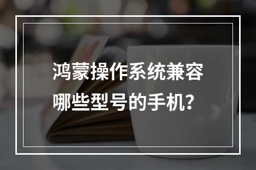 鸿蒙操作系统兼容哪些型号的手机?