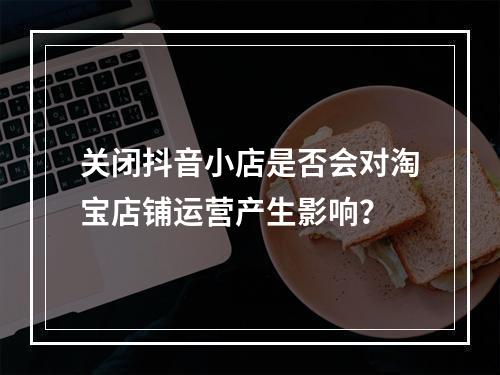 关闭抖音小店是否会对淘宝店铺运营产生影响?