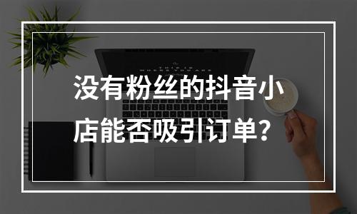 没有粉丝的抖音小店能否吸引订单?