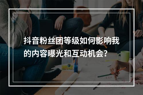 抖音粉丝团等级如何影响我的内容曝光和互动机会?
