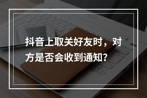 抖音上取关好友时,对方是否会收到通知?