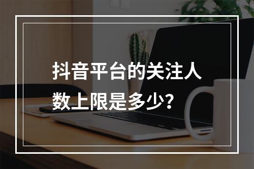 抖音平台的关注人数上限是多少?