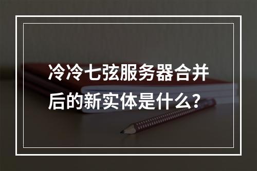 冷冷七弦服务器合并后的新实体是什么?
