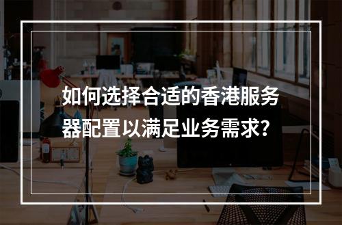 如何选择合适的香港服务器配置以满足业务需求?