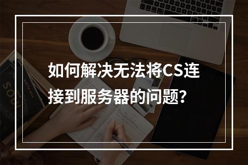 如何解决无法将CS连接到服务器的问题?