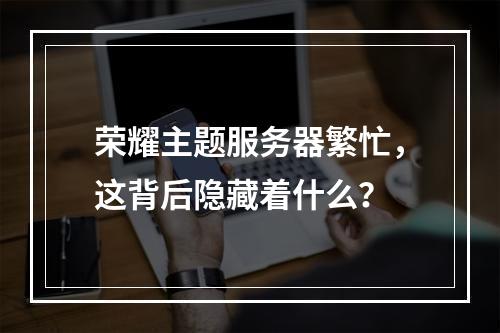荣耀主题服务器繁忙,这背后隐藏着什么?
