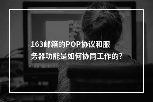 163邮箱的POP协议和服务器功能是如何协同工作的?