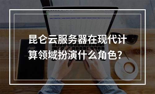 昆仑云服务器在现代计算领域扮演什么角色?