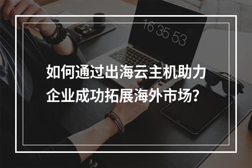 如何通过出海云主机助力企业成功拓展海外市场?