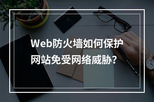 Web防火墙如何保护网站免受网络威胁?