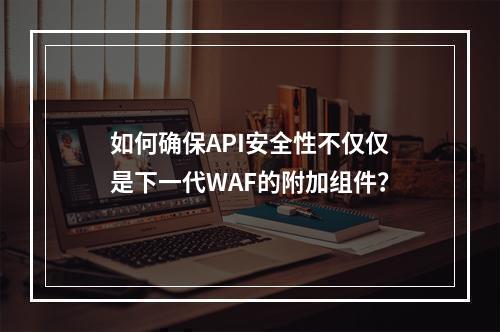 如何确保API安全性不仅仅是下一代WAF的附加组件?