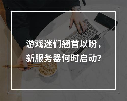 游戏迷们翘首以盼,新服务器何时启动?