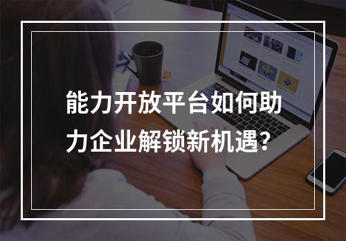 能力开放平台如何助力企业解锁新机遇?