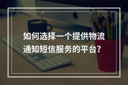 如何选择一个提供物流通知短信服务的平台?