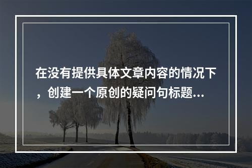 在没有提供具体文章内容的情况下,创建一个原创的疑问句标题可能不会完全贴合文章的核心议题。然而,我可以尝试根据常见的主题和内容类型提出一些通用的疑问句标题示例,,