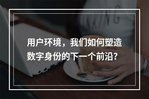 用户环境,我们如何塑造数字身份的下一个前沿?