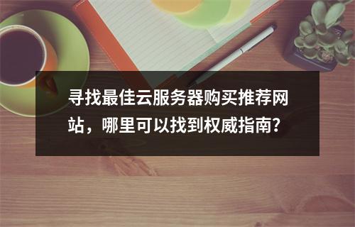 寻找最佳云服务器购买推荐网站,哪里可以找到权威指南?