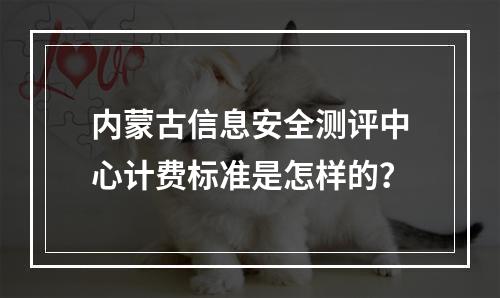 内蒙古信息安全测评中心计费标准是怎样的?