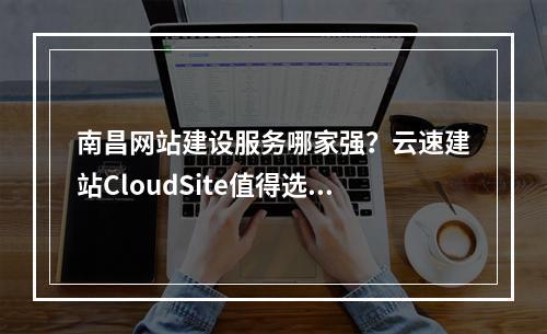 南昌网站建设服务哪家强?云速建站CloudSite值得选择吗?