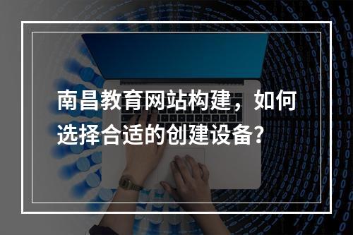 南昌教育网站构建,如何选择合适的创建设备?