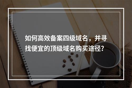 如何高效备案四级域名,并寻找便宜的顶级域名购买途径?