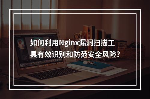 如何利用Nginx漏洞扫描工具有效识别和防范安全风险?