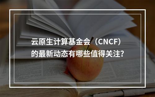 云原生计算基金会(CNCF)的最新动态有哪些值得关注?