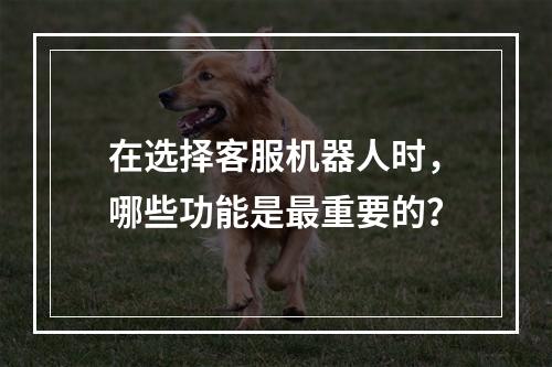 在选择客服机器人时,哪些功能是最重要的?
