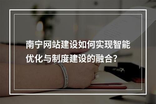 南宁网站建设如何实现智能优化与制度建设的融合?